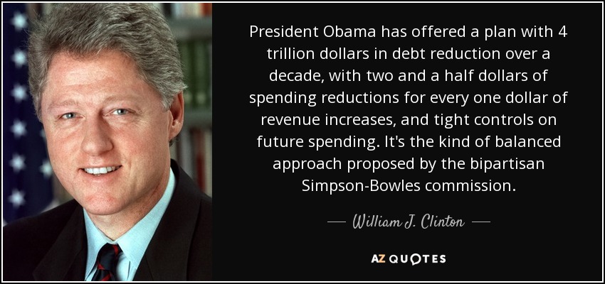 El Presidente Obama ha ofrecido un plan con una reducción de la deuda de 4 billones de dólares a lo largo de una década, con dos dólares y medio de reducción del gasto por cada dólar de aumento de los ingresos, y un estricto control del gasto futuro. Es el tipo de enfoque equilibrado propuesto por la comisión bipartidista Simpson-Bowles. - William J. Clinton