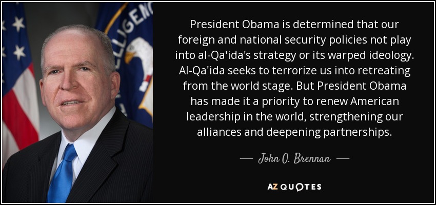 President Obama is determined that our foreign and national security policies not play into al-Qa'ida's strategy or its warped ideology. Al-Qa'ida seeks to terrorize us into retreating from the world stage. But President Obama has made it a priority to renew American leadership in the world, strengthening our alliances and deepening partnerships. - John O. Brennan