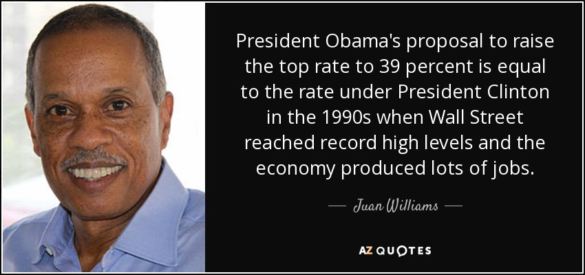 President Obama's proposal to raise the top rate to 39 percent is equal to the rate under President Clinton in the 1990s when Wall Street reached record high levels and the economy produced lots of jobs. - Juan Williams