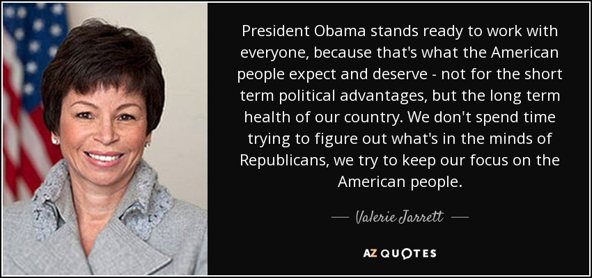 El Presidente Obama está dispuesto a trabajar con todos, porque eso es lo que el pueblo estadounidense espera y merece, no por las ventajas políticas a corto plazo, sino por la salud a largo plazo de nuestro país. No perdemos el tiempo tratando de averiguar qué hay en la mente de los republicanos, tratamos de mantener nuestra atención en el pueblo estadounidense. - Valerie Jarrett