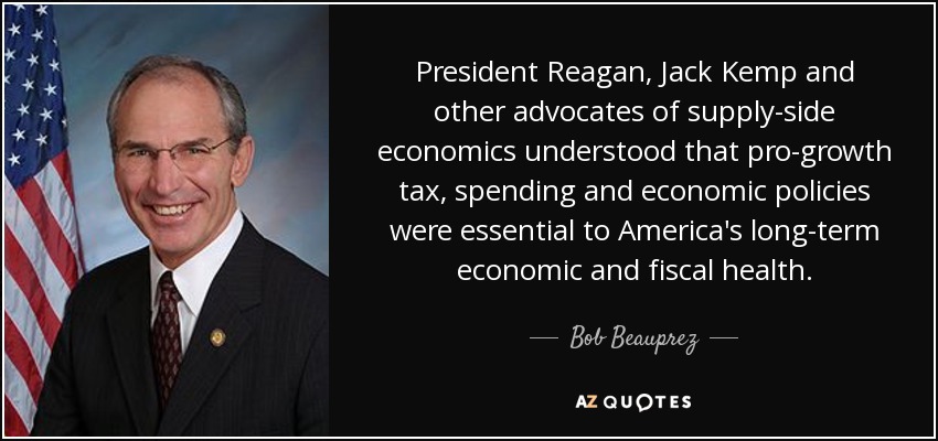 President Reagan, Jack Kemp and other advocates of supply-side economics understood that pro-growth tax, spending and economic policies were essential to America's long-term economic and fiscal health. - Bob Beauprez