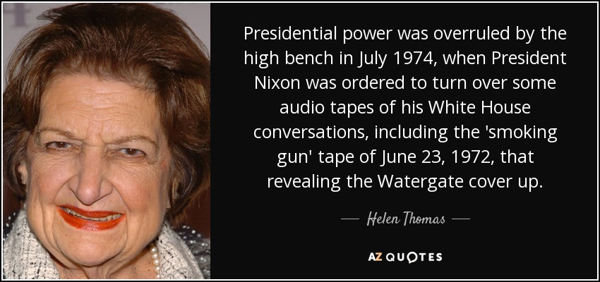 Presidential power was overruled by the high bench in July 1974, when President Nixon was ordered to turn over some audio tapes of his White House conversations, including the 'smoking gun' tape of June 23, 1972, that revealing the Watergate cover up. - Helen Thomas
