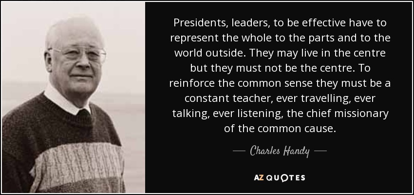 Presidents, leaders, to be effective have to represent the whole to the parts and to the world outside. They may live in the centre but they must not be the centre. To reinforce the common sense they must be a constant teacher, ever travelling, ever talking, ever listening, the chief missionary of the common cause. - Charles Handy