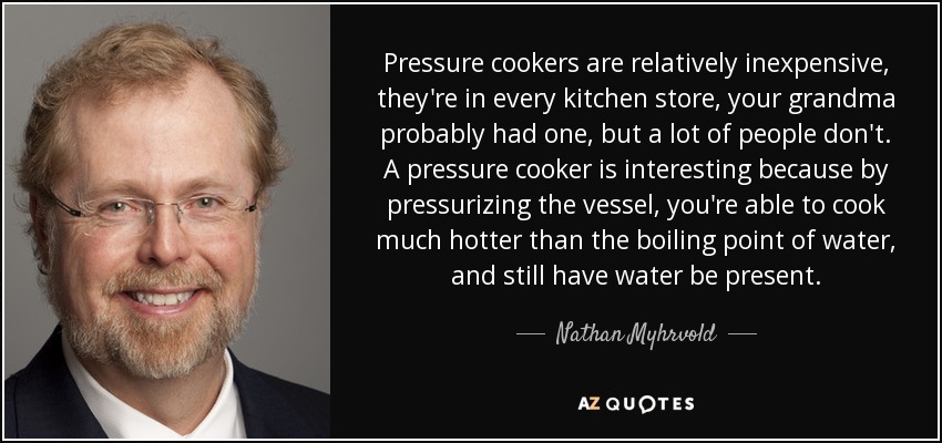 Las ollas a presión son relativamente baratas, están en todas las tiendas de cocina, probablemente tu abuela tenía una, pero mucha gente no. Una olla a presión es interesante porque, al presurizar el recipiente, se puede cocinar a una temperatura mucho mayor que el punto de ebullición del agua, sin que deje de haber agua. - Nathan Myhrvold