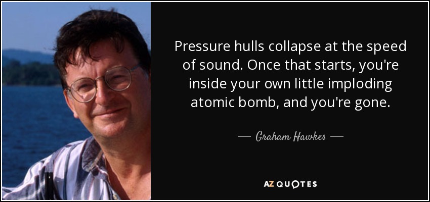 Pressure hulls collapse at the speed of sound. Once that starts, you're inside your own little imploding atomic bomb, and you're gone. - Graham Hawkes