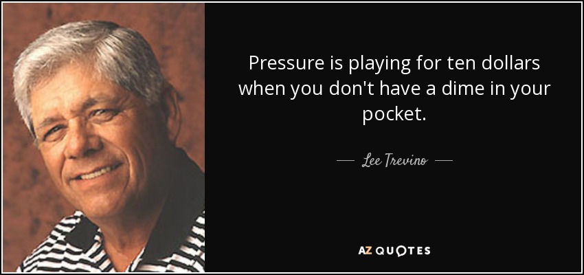 Pressure is playing for ten dollars when you don't have a dime in your pocket. - Lee Trevino