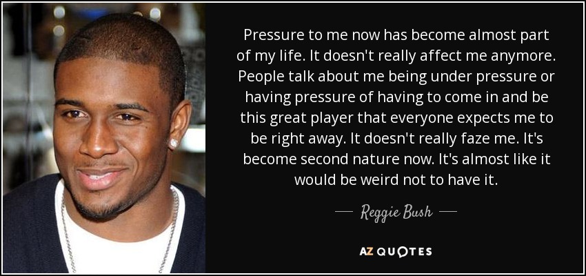 Pressure to me now has become almost part of my life. It doesn't really affect me anymore. People talk about me being under pressure or having pressure of having to come in and be this great player that everyone expects me to be right away. It doesn't really faze me. It's become second nature now. It's almost like it would be weird not to have it. - Reggie Bush