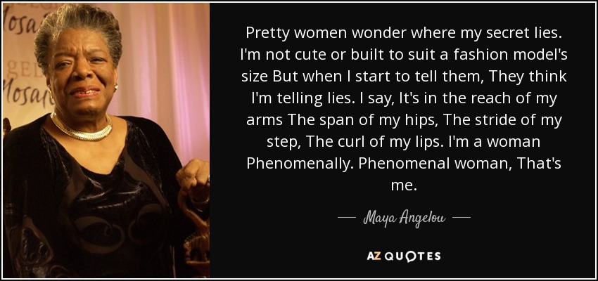 Pretty women wonder where my secret lies. I'm not cute or built to suit a fashion model's size But when I start to tell them, They think I'm telling lies. I say, It's in the reach of my arms The span of my hips, The stride of my step, The curl of my lips. I'm a woman Phenomenally. Phenomenal woman, That's me. - Maya Angelou