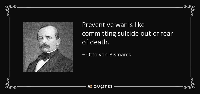 Preventive war is like committing suicide out of fear of death. - Otto von Bismarck