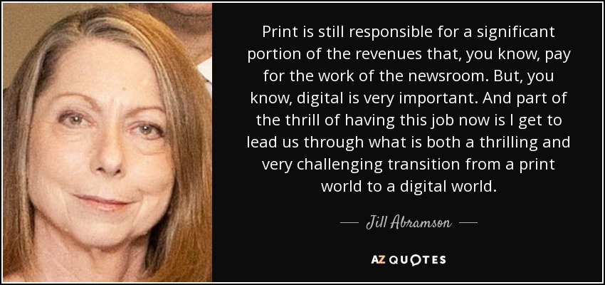Print is still responsible for a significant portion of the revenues that, you know, pay for the work of the newsroom. But, you know, digital is very important. And part of the thrill of having this job now is I get to lead us through what is both a thrilling and very challenging transition from a print world to a digital world. - Jill Abramson