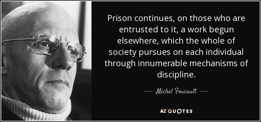 Prison continues, on those who are entrusted to it, a work begun elsewhere, which the whole of society pursues on each individual through innumerable mechanisms of discipline. - Michel Foucault