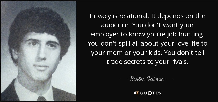 Privacy is relational. It depends on the audience. You don't want your employer to know you're job hunting. You don't spill all about your love life to your mom or your kids. You don't tell trade secrets to your rivals. - Barton Gellman