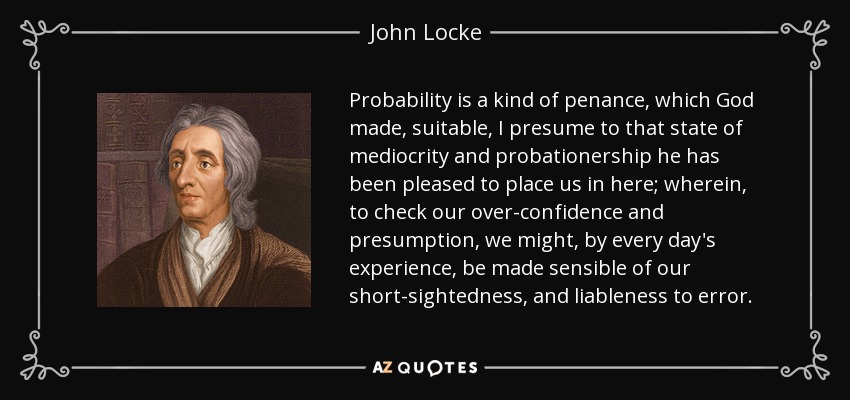 Probability is a kind of penance, which God made, suitable, I presume to that state of mediocrity and probationership he has been pleased to place us in here; wherein, to check our over-confidence and presumption, we might, by every day's experience, be made sensible of our short-sightedness, and liableness to error. - John Locke