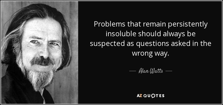Problems that remain persistently insoluble should always be suspected as questions asked in the wrong way. - Alan Watts