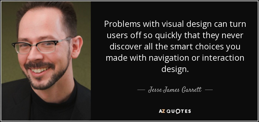 Problems with visual design can turn users off so quickly that they never discover all the smart choices you made with navigation or interaction design. - Jesse James Garrett
