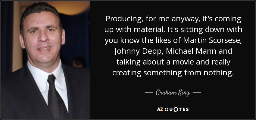 Producing, for me anyway, it's coming up with material. It's sitting down with you know the likes of Martin Scorsese, Johnny Depp, Michael Mann and talking about a movie and really creating something from nothing. - Graham King