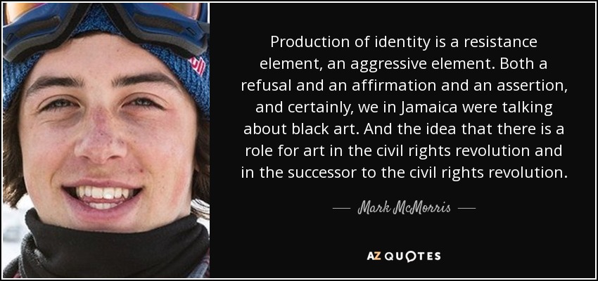 Production of identity is a resistance element, an aggressive element. Both a refusal and an affirmation and an assertion, and certainly, we in Jamaica were talking about black art. And the idea that there is a role for art in the civil rights revolution and in the successor to the civil rights revolution. - Mark McMorris
