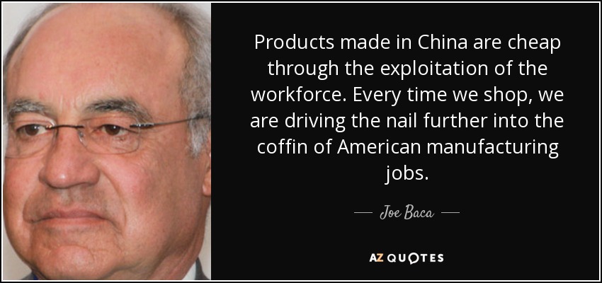 Products made in China are cheap through the exploitation of the workforce. Every time we shop, we are driving the nail further into the coffin of American manufacturing jobs. - Joe Baca