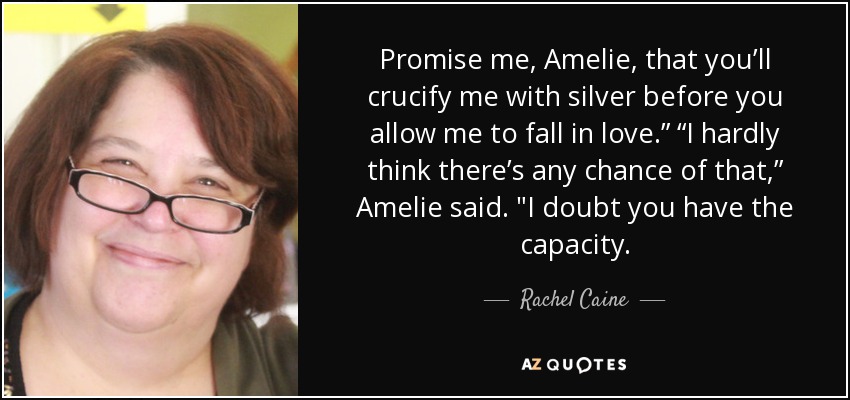 Promise me, Amelie, that you’ll crucify me with silver before you allow me to fall in love.” “I hardly think there’s any chance of that,” Amelie said. 