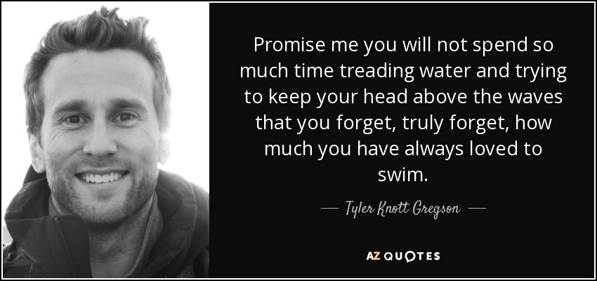 Promise me you will not spend so much time treading water and trying to keep your head above the waves that you forget, truly forget, how much you have always loved to swim. - Tyler Knott Gregson