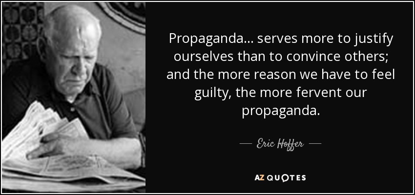 Propaganda ... serves more to justify ourselves than to convince others; and the more reason we have to feel guilty, the more fervent our propaganda. - Eric Hoffer