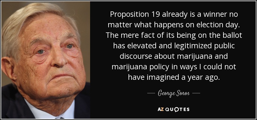 Proposition 19 already is a winner no matter what happens on election day. The mere fact of its being on the ballot has elevated and legitimized public discourse about marijuana and marijuana policy in ways I could not have imagined a year ago. - George Soros
