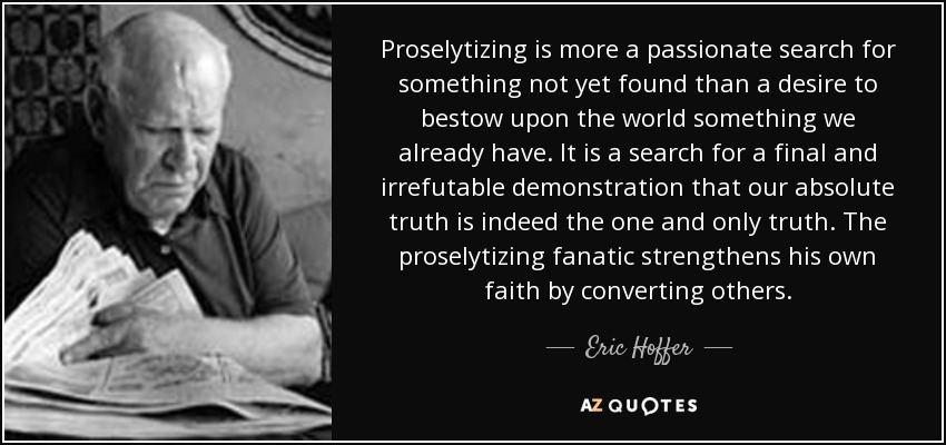 El proselitismo es más una búsqueda apasionada de algo que aún no se ha encontrado que un deseo de otorgar al mundo algo que ya tenemos. Es la búsqueda de una demostración definitiva e irrefutable de que nuestra verdad absoluta es la única verdad. El fanático proselitista refuerza su propia fe convirtiendo a otros. - Eric Hoffer