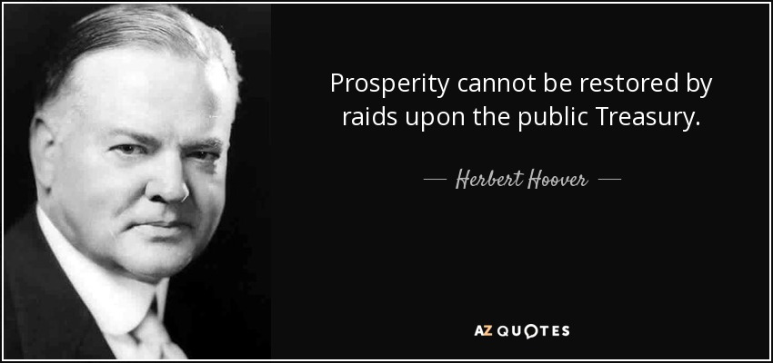 Prosperity cannot be restored by raids upon the public Treasury. - Herbert Hoover