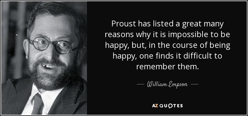 Proust has listed a great many reasons why it is impossible to be happy, but, in the course of being happy, one finds it difficult to remember them. - William Empson