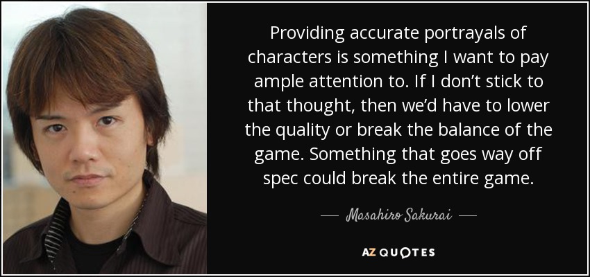 Providing accurate portrayals of characters is something I want to pay ample attention to. If I don’t stick to that thought, then we’d have to lower the quality or break the balance of the game. Something that goes way off spec could break the entire game. - Masahiro Sakurai