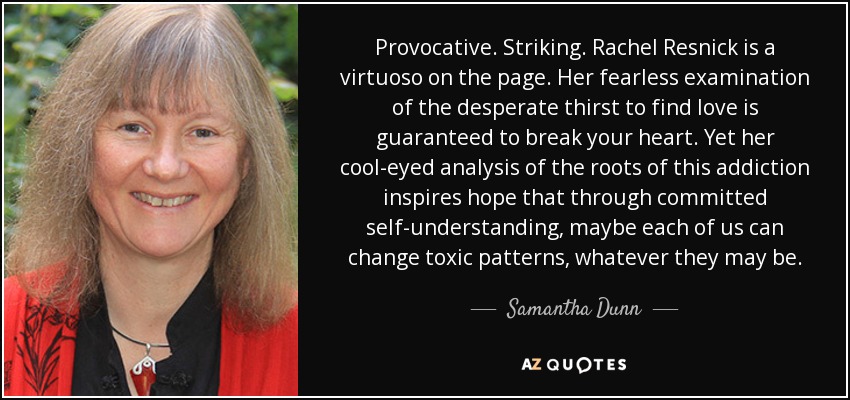 Provocative. Striking. Rachel Resnick is a virtuoso on the page. Her fearless examination of the desperate thirst to find love is guaranteed to break your heart. Yet her cool-eyed analysis of the roots of this addiction inspires hope that through committed self-understanding, maybe each of us can change toxic patterns, whatever they may be. - Samantha Dunn