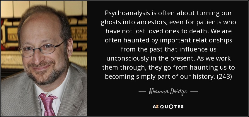 Psychoanalysis is often about turning our ghosts into ancestors, even for patients who have not lost loved ones to death. We are often haunted by important relationships from the past that influence us unconsciously in the present. As we work them through, they go from haunting us to becoming simply part of our history. (243) - Norman Doidge
