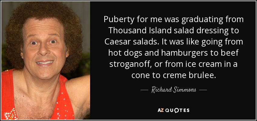 Puberty for me was graduating from Thousand Island salad dressing to Caesar salads. It was like going from hot dogs and hamburgers to beef stroganoff, or from ice cream in a cone to creme brulee. - Richard Simmons