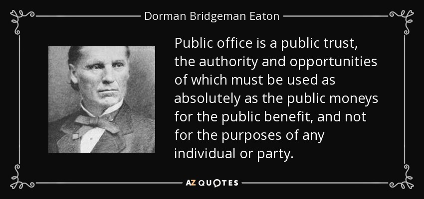 Public office is a public trust, the authority and opportunities of which must be used as absolutely as the public moneys for the public benefit, and not for the purposes of any individual or party. - Dorman Bridgeman Eaton