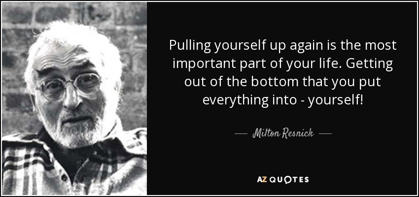 Pulling yourself up again is the most important part of your life. Getting out of the bottom that you put everything into - yourself! - Milton Resnick