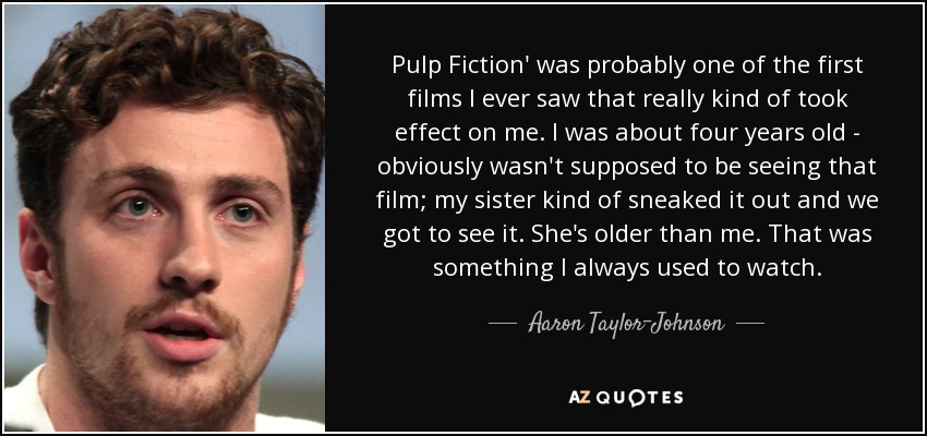 Pulp Fiction' was probably one of the first films I ever saw that really kind of took effect on me. I was about four years old - obviously wasn't supposed to be seeing that film; my sister kind of sneaked it out and we got to see it. She's older than me. That was something I always used to watch. - Aaron Taylor-Johnson