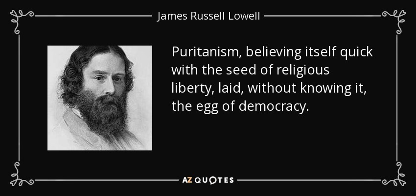 Puritanism, believing itself quick with the seed of religious liberty, laid, without knowing it, the egg of democracy. - James Russell Lowell