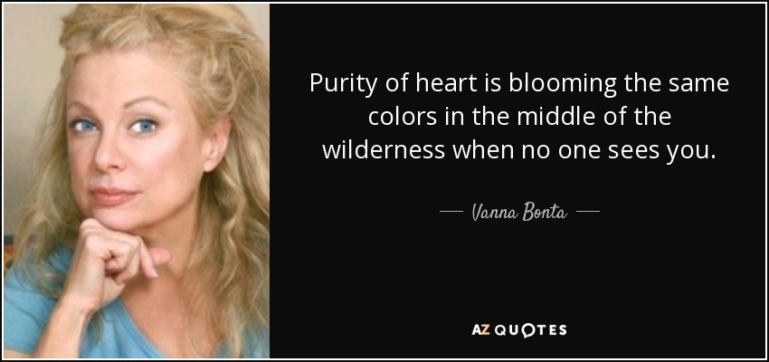 Purity of heart is blooming the same colors in the middle of the wilderness when no one sees you. - Vanna Bonta