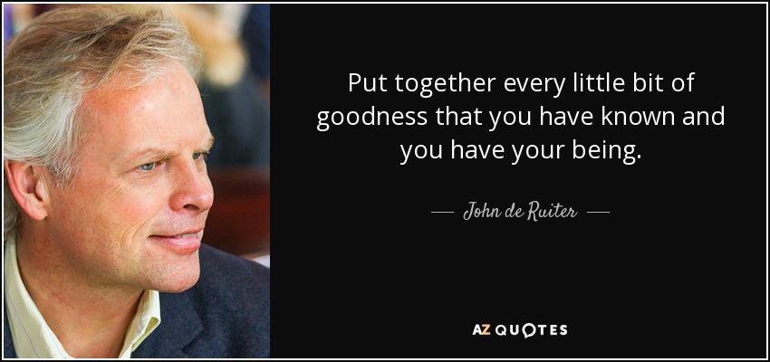 Put together every little bit of goodness that you have known and you have your being. - John de Ruiter