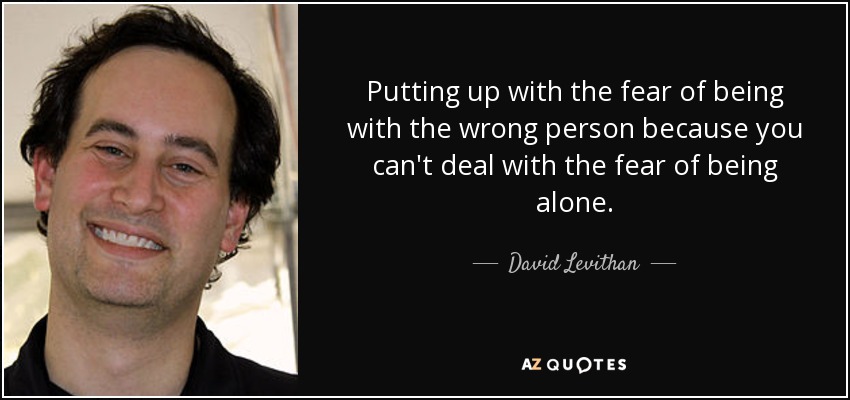 Putting up with the fear of being with the wrong person because you can't deal with the fear of being alone. - David Levithan