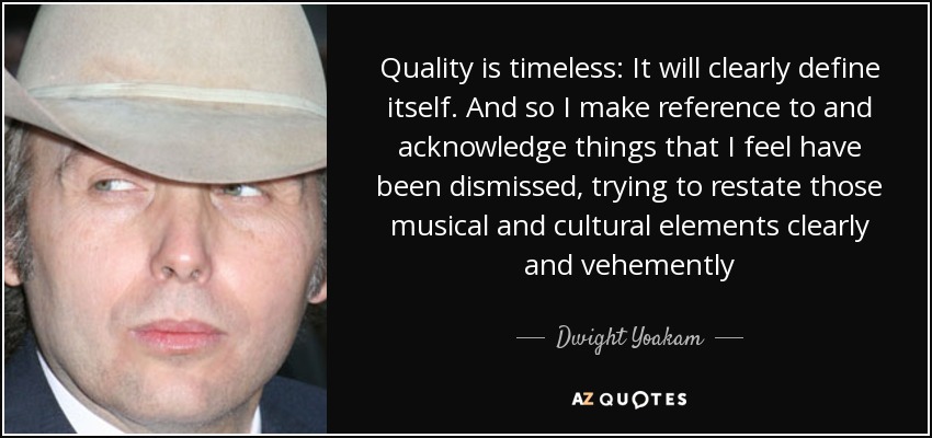 Quality is timeless: It will clearly define itself. And so I make reference to and acknowledge things that I feel have been dismissed, trying to restate those musical and cultural elements clearly and vehemently - Dwight Yoakam