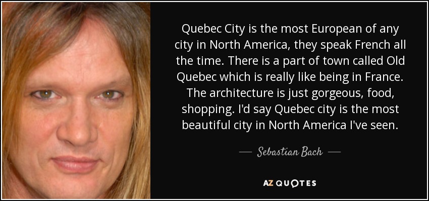 Quebec City is the most European of any city in North America, they speak French all the time. There is a part of town called Old Quebec which is really like being in France. The architecture is just gorgeous, food, shopping. I'd say Quebec city is the most beautiful city in North America I've seen. - Sebastian Bach