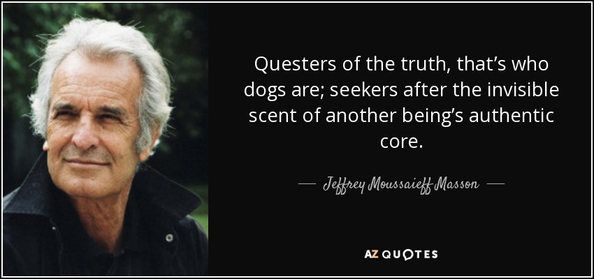 Questers of the truth, that’s who dogs are; seekers after the invisible scent of another being’s authentic core. - Jeffrey Moussaieff Masson