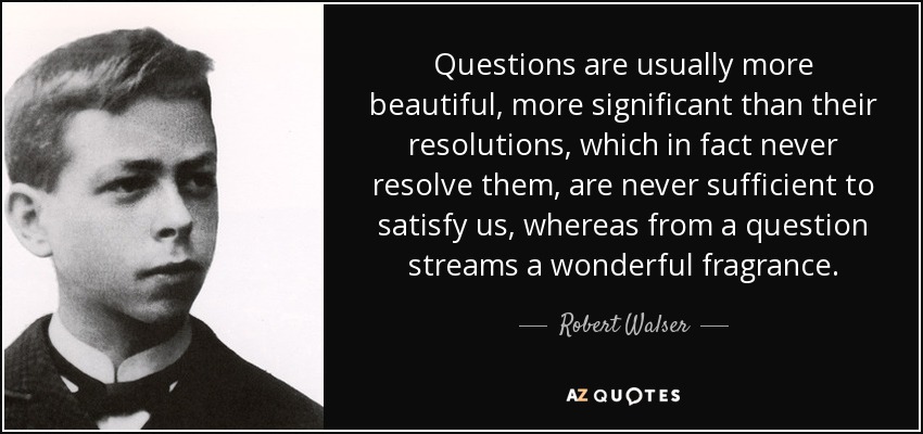 Questions are usually more beautiful, more significant than their resolutions, which in fact never resolve them, are never sufficient to satisfy us, whereas from a question streams a wonderful fragrance. - Robert Walser