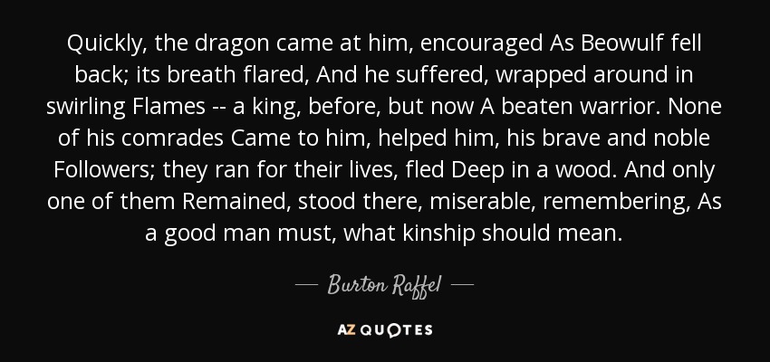 Quickly, the dragon came at him, encouraged As Beowulf fell back; its breath flared, And he suffered, wrapped around in swirling Flames -- a king, before, but now A beaten warrior. None of his comrades Came to him, helped him, his brave and noble Followers; they ran for their lives, fled Deep in a wood. And only one of them Remained, stood there, miserable, remembering, As a good man must, what kinship should mean. - Burton Raffel