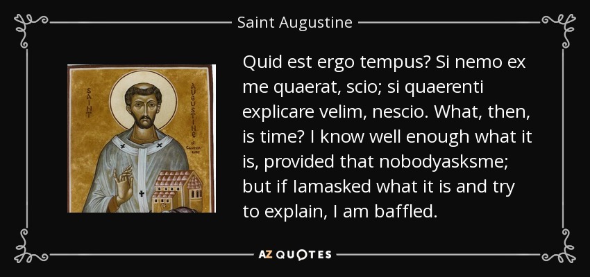 Quid est ergo tempus? Si nemo ex me quaerat, scio; si quaerenti explicare velim, nescio. ¿Qué es, pues, el tiempo? Sé muy bien lo que es, siempre que nadie me lo pregunte; pero si me preguntan qué es y trato de explicarlo, me siento desconcertado. - Saint Augustine