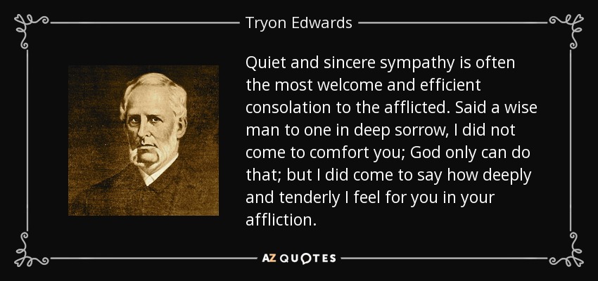 Quiet and sincere sympathy is often the most welcome and efficient consolation to the afflicted. Said a wise man to one in deep sorrow, I did not come to comfort you; God only can do that; but I did come to say how deeply and tenderly I feel for you in your affliction. - Tryon Edwards