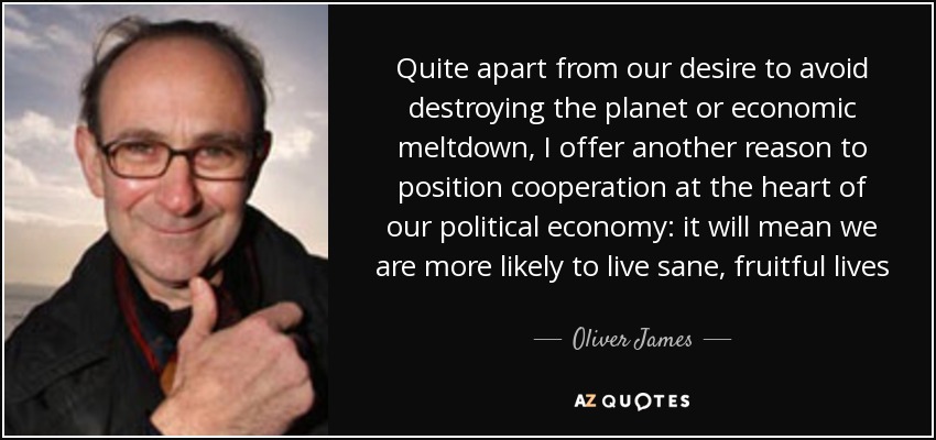 Quite apart from our desire to avoid destroying the planet or economic meltdown, I offer another reason to position cooperation at the heart of our political economy: it will mean we are more likely to live sane, fruitful lives - Oliver James