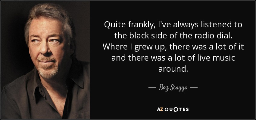 Quite frankly, I've always listened to the black side of the radio dial. Where I grew up, there was a lot of it and there was a lot of live music around. - Boz Scaggs