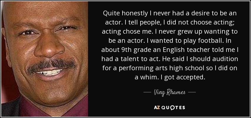 Sinceramente, nunca he querido ser actor. Le digo a la gente que yo no elegí la interpretación, sino que la interpretación me eligió a mí. Nunca crecí queriendo ser actor. Quería jugar al fútbol. En noveno curso, un profesor de inglés me dijo que tenía talento para actuar. Me dijo que debía presentarme a una audición en un instituto de artes escénicas, así que lo hice por capricho. Me aceptaron. - Ving Rhames